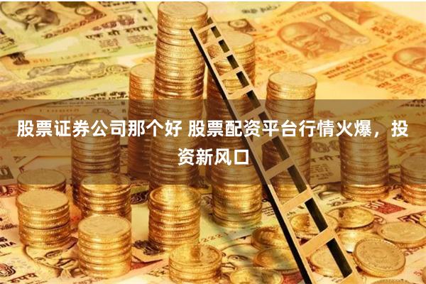 股票證券公司那個好 股票配資平台行情火爆，投資新風口