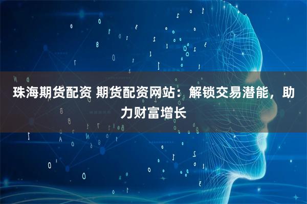 珠海期貨配資 期貨配資網站：解鎖交易潛能，助力財富增長