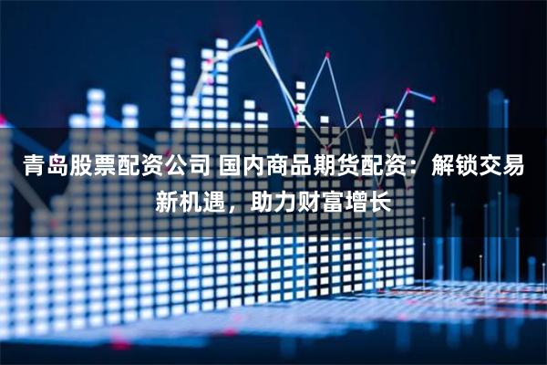 青島股票配資公司 國內商品期貨配資：解鎖交易新機遇，助力財富增長