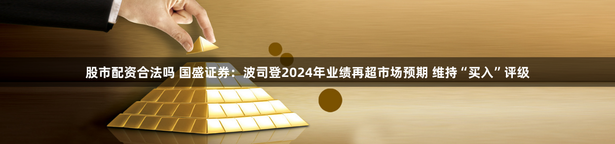 股市配資合法嗎 國盛證券：波司登2024年業績再超市場預期 維持“買入”評級