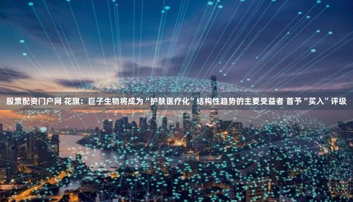 股票配資門戶網 花旗：巨子生物將成為“護膚醫療化”結構性趨勢的主要受益者 首予“買入”評級