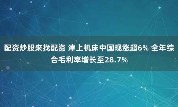 配資炒股來找配資 津上機床中國現漲超6% 全年綜合毛利率增長至28.7%