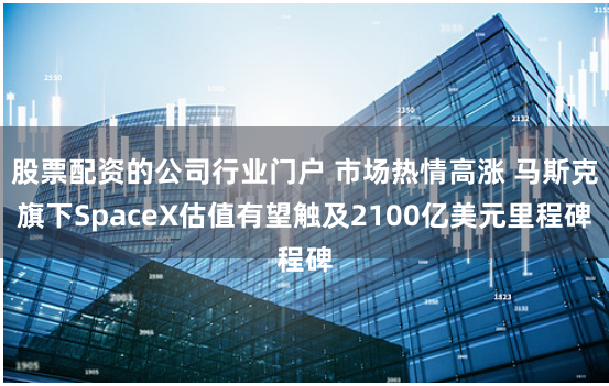 股票配資的公司行業門戶 市場熱情高漲 馬斯克旗下SpaceX估值有望觸及2100億美元裏程碑
