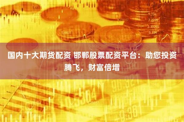 國內十大期貨配資 邯鄲股票配資平台：助您投資騰飛，財富倍增