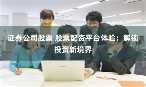 證券公司股票 股票配資平台體驗：解鎖投資新境界