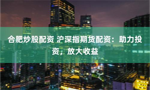 合肥炒股配資 滬深指期貨配資：助力投資，放大收益