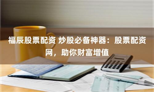 福辰股票配資 炒股必備神器：股票配資網，助你財富增值