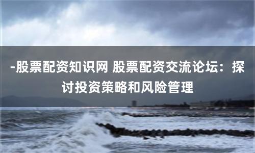 -股票配資知識網 股票配資交流論壇：探討投資策略和風險管理