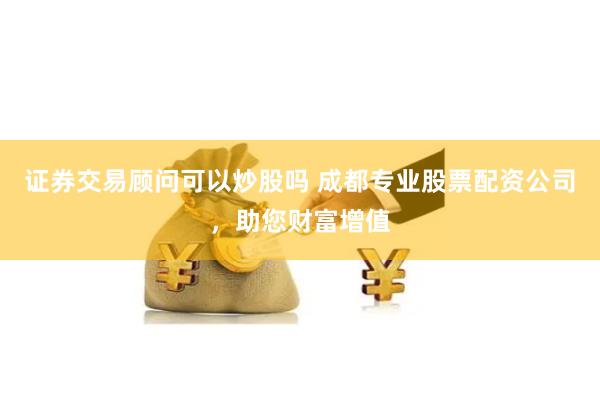 證券交易顧問可以炒股嗎 成都專業股票配資公司，助您財富增值