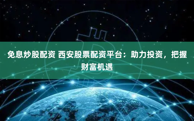 免息炒股配資 西安股票配資平台：助力投資，把握財富機遇