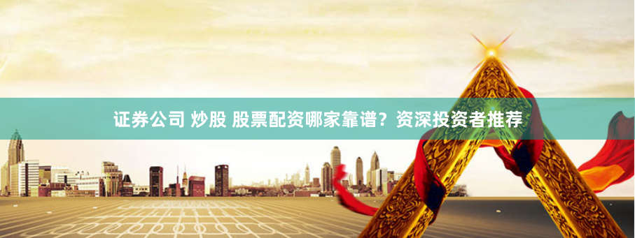 證券公司 炒股 股票配資哪家靠譜？資深投資者推薦